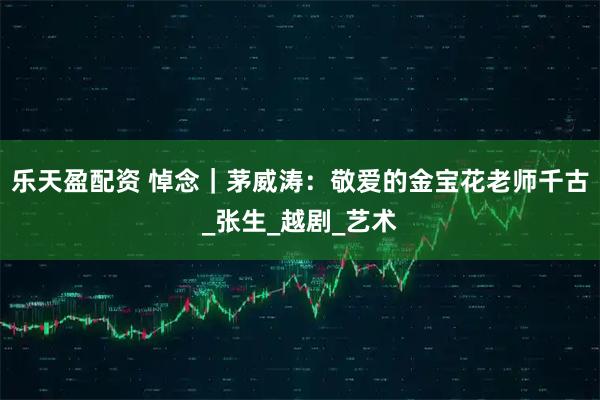 乐天盈配资 悼念｜茅威涛：敬爱的金宝花老师千古_张生_越剧_艺术