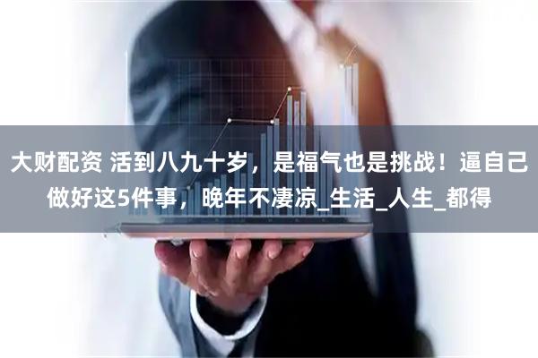 大财配资 活到八九十岁，是福气也是挑战！逼自己做好这5件事，晚年不凄凉_生活_人生_都得