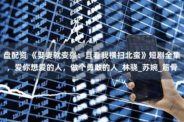 盘配资 《娶妻就变强：且看我横扫北蛮》短剧全集，爱你想爱的人，做个勇敢的人_林骁_苏婉_筋骨