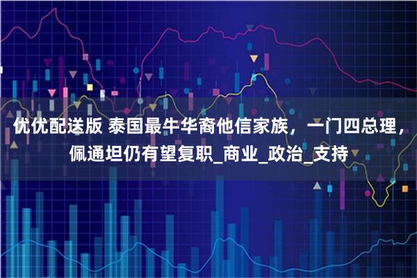 优优配送版 泰国最牛华裔他信家族，一门四总理，佩通坦仍有望复职_商业_政治_支持