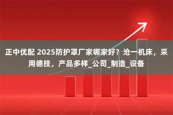 正中优配 2025防护罩厂家哪家好？沧一机床，采用德技，产品多样_公司_制造_设备