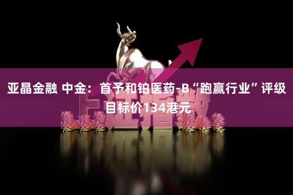亚晶金融 中金：首予和铂医药-B“跑赢行业”评级 目标价134港元