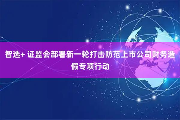 智选+ 证监会部署新一轮打击防范上市公司财务造假专项行动
