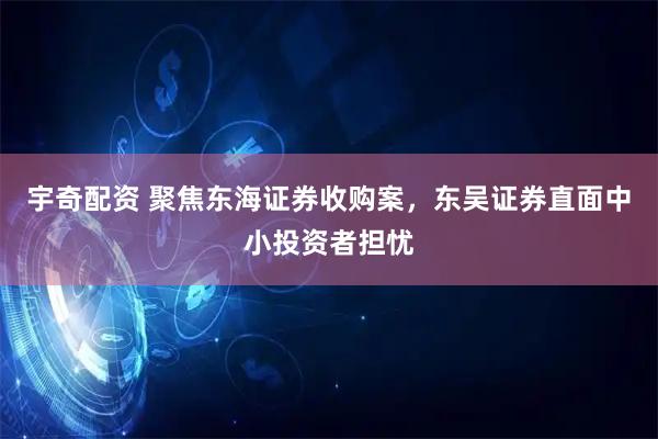 宇奇配资 聚焦东海证券收购案，东吴证券直面中小投资者担忧
