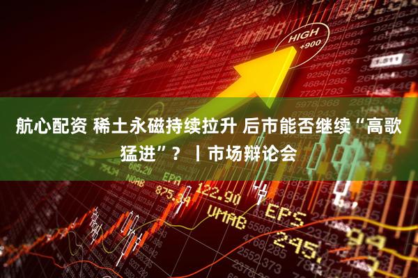 航心配资 稀土永磁持续拉升 后市能否继续“高歌猛进”？丨市场辩论会