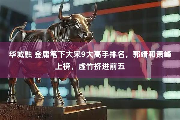 华城融 金庸笔下大宋9大高手排名，郭靖和萧峰上榜，虚竹挤进前五