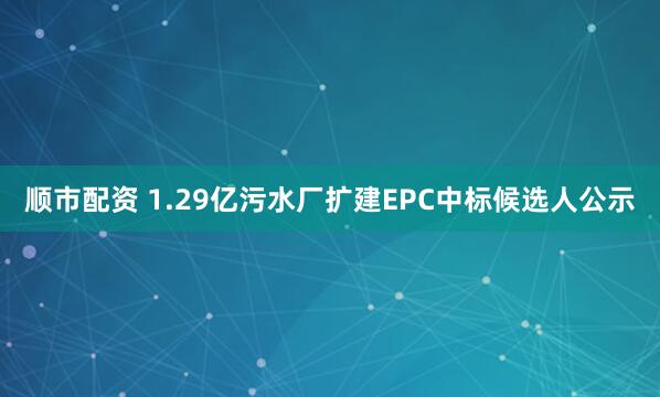 顺市配资 1.29亿污水厂扩建EPC中标候选人公示