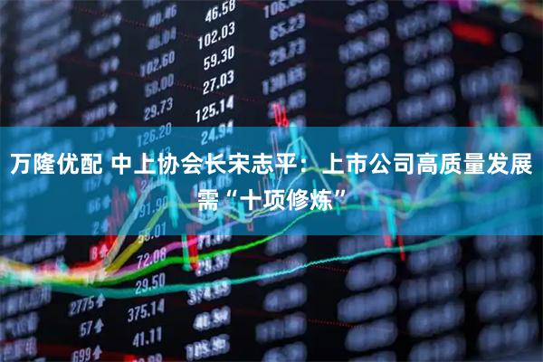万隆优配 中上协会长宋志平：上市公司高质量发展需“十项修炼”
