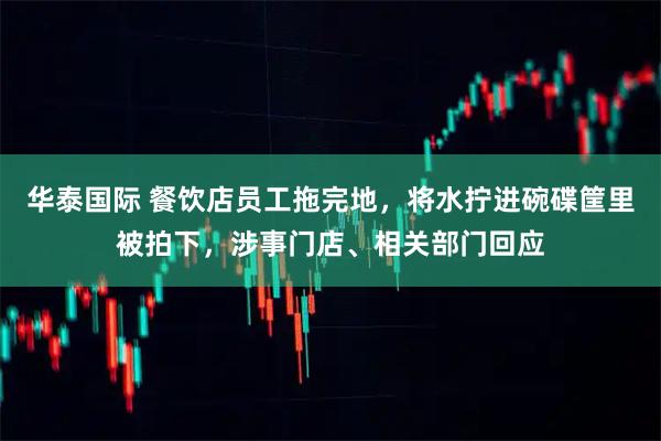 华泰国际 餐饮店员工拖完地，将水拧进碗碟筐里被拍下，涉事门店、相关部门回应