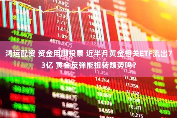 鸿运配资 资金用脚投票 近半月黄金相关ETF流出73亿 黄金反弹能扭转颓势吗？