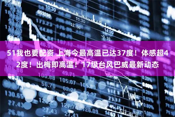 51我也要配资 上海今最高温已达37度!体感超42度!出梅即高温!17级台风巴威最新动态