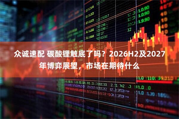 众诚速配 碳酸锂触底了吗？2026H2及2027年博弈展望，市场在期待什么