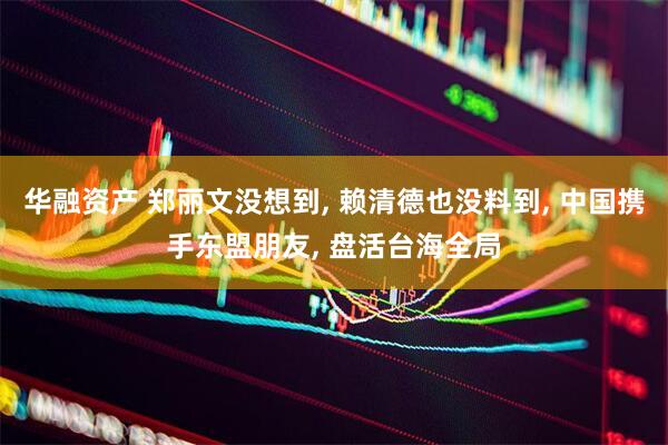 华融资产 郑丽文没想到, 赖清德也没料到, 中国携手东盟朋友, 盘活台海全局