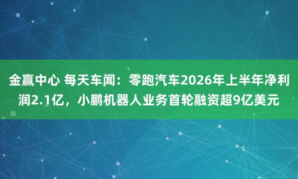 金赢中心 每天车闻：零跑汽车2026年上半年净利润2.1亿，小鹏机器人业务首轮融资超9亿美元
