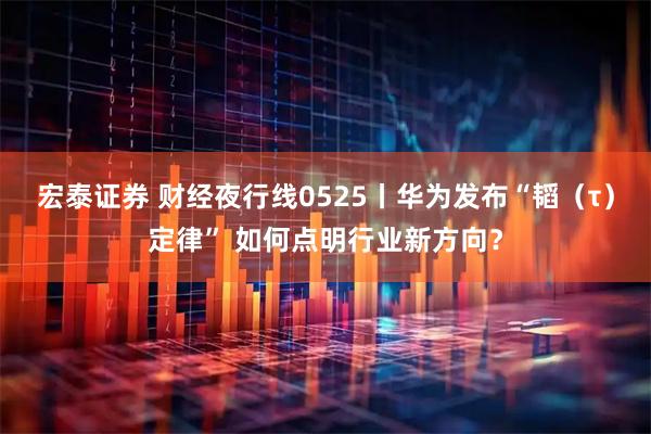 宏泰证券 财经夜行线0525丨华为发布“韬（τ）定律” 如何点明行业新方向？