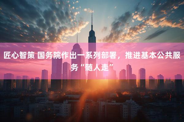 匠心智策 国务院作出一系列部署,推进基本公共服务“随人走”